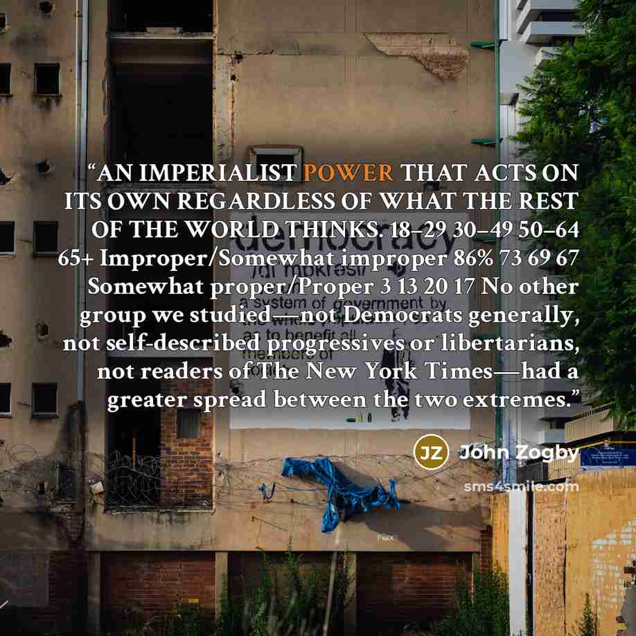 “AN IMPERIALIST POWER THAT ACTS ON ITS OWN REGARDLESS OF WHAT THE REST OF THE WORLD THINKS. 18–29 30–49 50–64 65+ Improper/Somewhat improper 86% 73 69 67 Somewhat proper/Proper 3 13 20 17 No other group we studied—not Democrats generally, not self-described progressives or libertarians, not readers…” quote by John Zogby