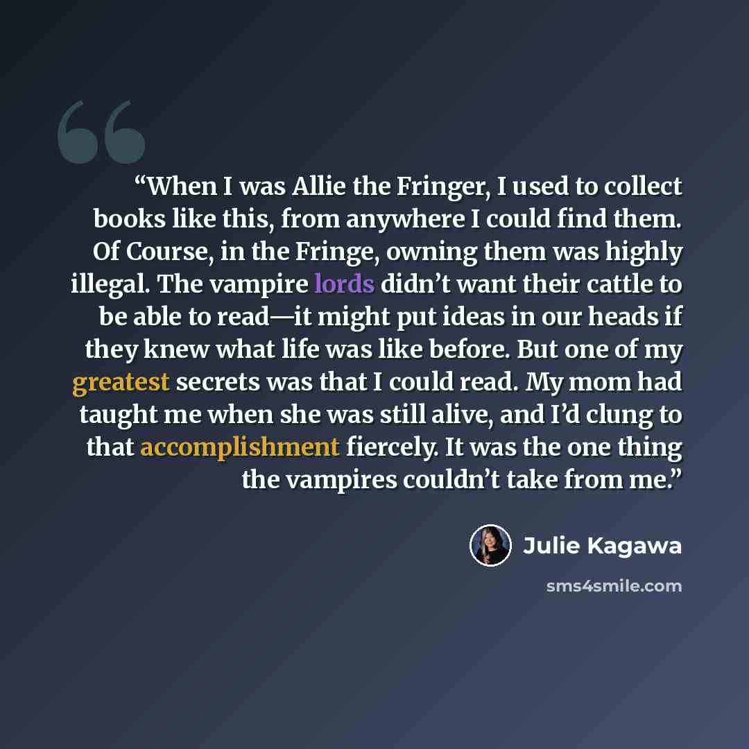 “When I was Allie the Fringer, I used to collect books like this, from anywhere I could find them. Of Course, in the Fringe, owning them was highly illegal. The vampire lords didn’t want their cattle to be able to read—it might put ideas in our heads if they knew what life was like before. But one…” quote by Julie Kagawa