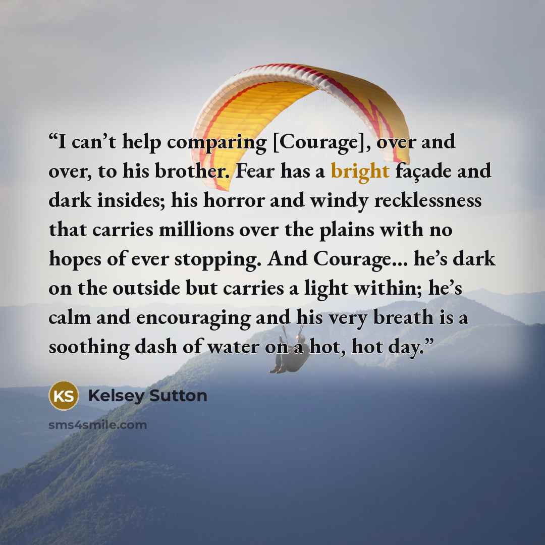 “I can’t help comparing [Courage], over and over, to his brother. Fear has a bright façade and dark insides; his horror and windy recklessness that carries millions over the plains with no hopes of ever stopping. And Courage… he’s dark on the outside but carries a light within; he’s calm and…” quote by Kelsey Sutton