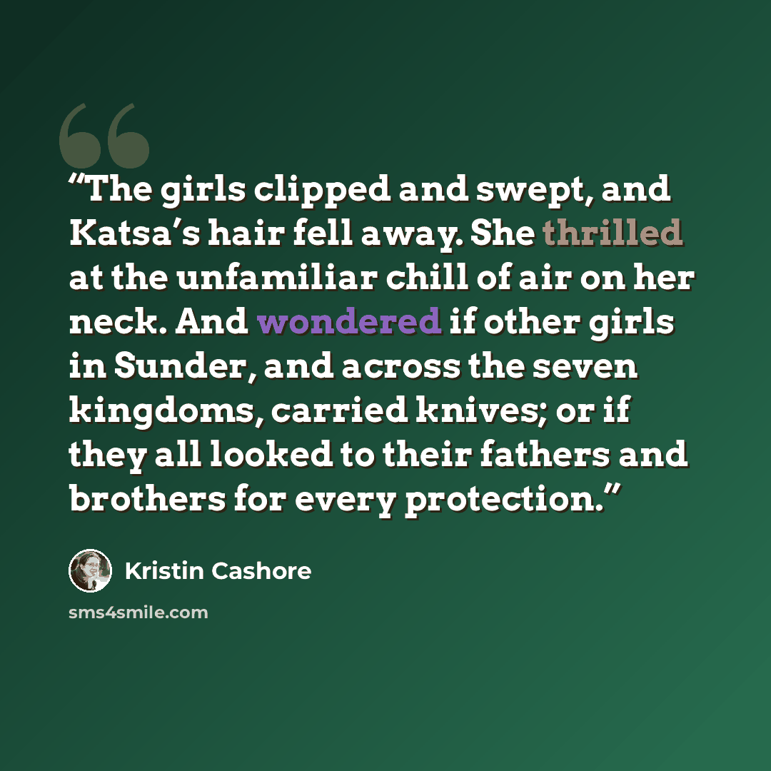 “The girls clipped and swept, and Katsa’s hair fell away. She thrilled at the unfamiliar chill of air on her neck. And wondered if other girls in Sunder, and across the seven kingdoms, carried knives; or if they all looked to their fathers and brothers for every protection.” quote by Kristin Cashore