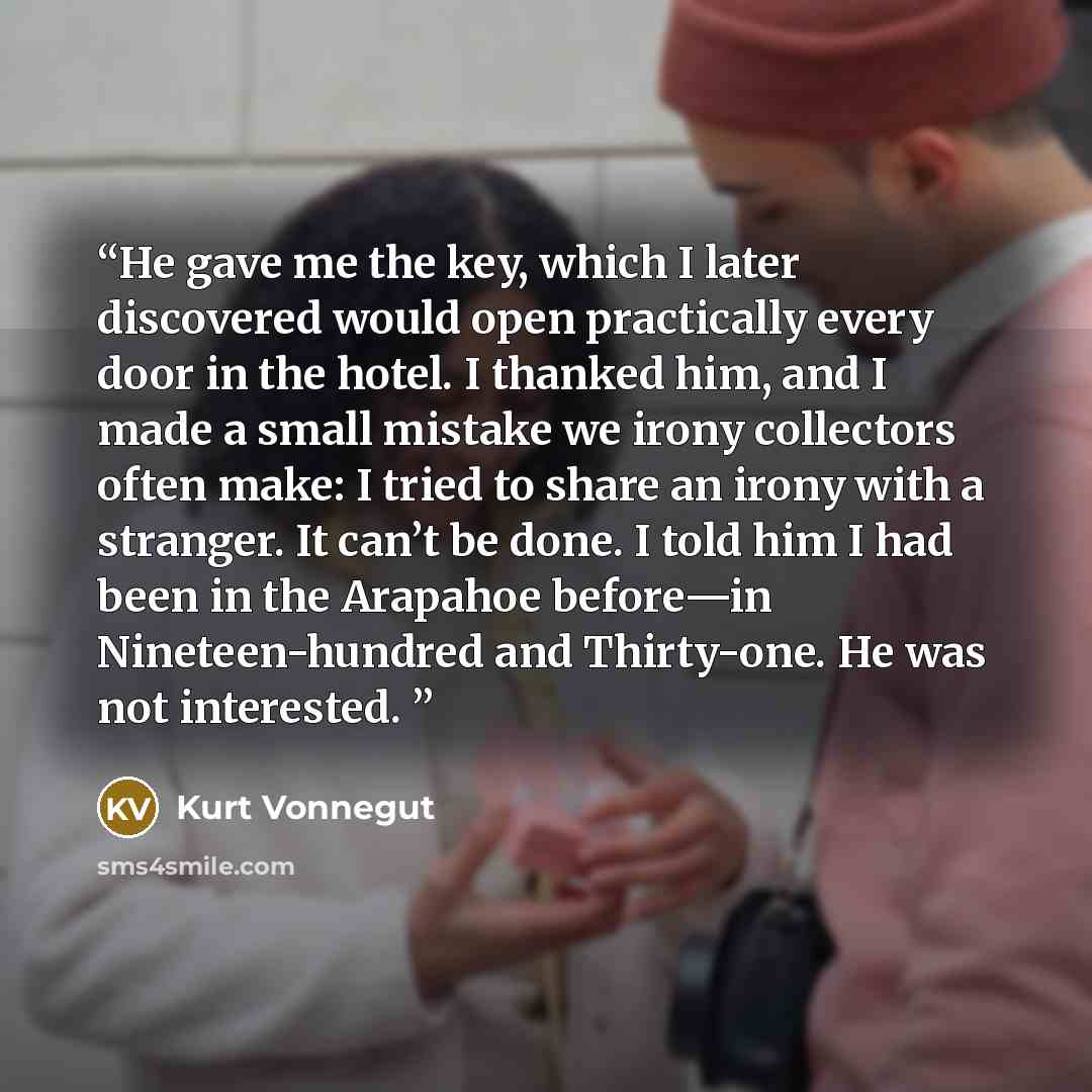 “He gave me the key, which I later discovered would open practically every door in the hotel. I thanked him, and I made a small mistake we irony collectors often make: I tried to share an irony with a stranger. It can’t be done. I told him I had been in the Arapahoe before—in Nineteen-hundred and…” quote by Kurt Vonnegut