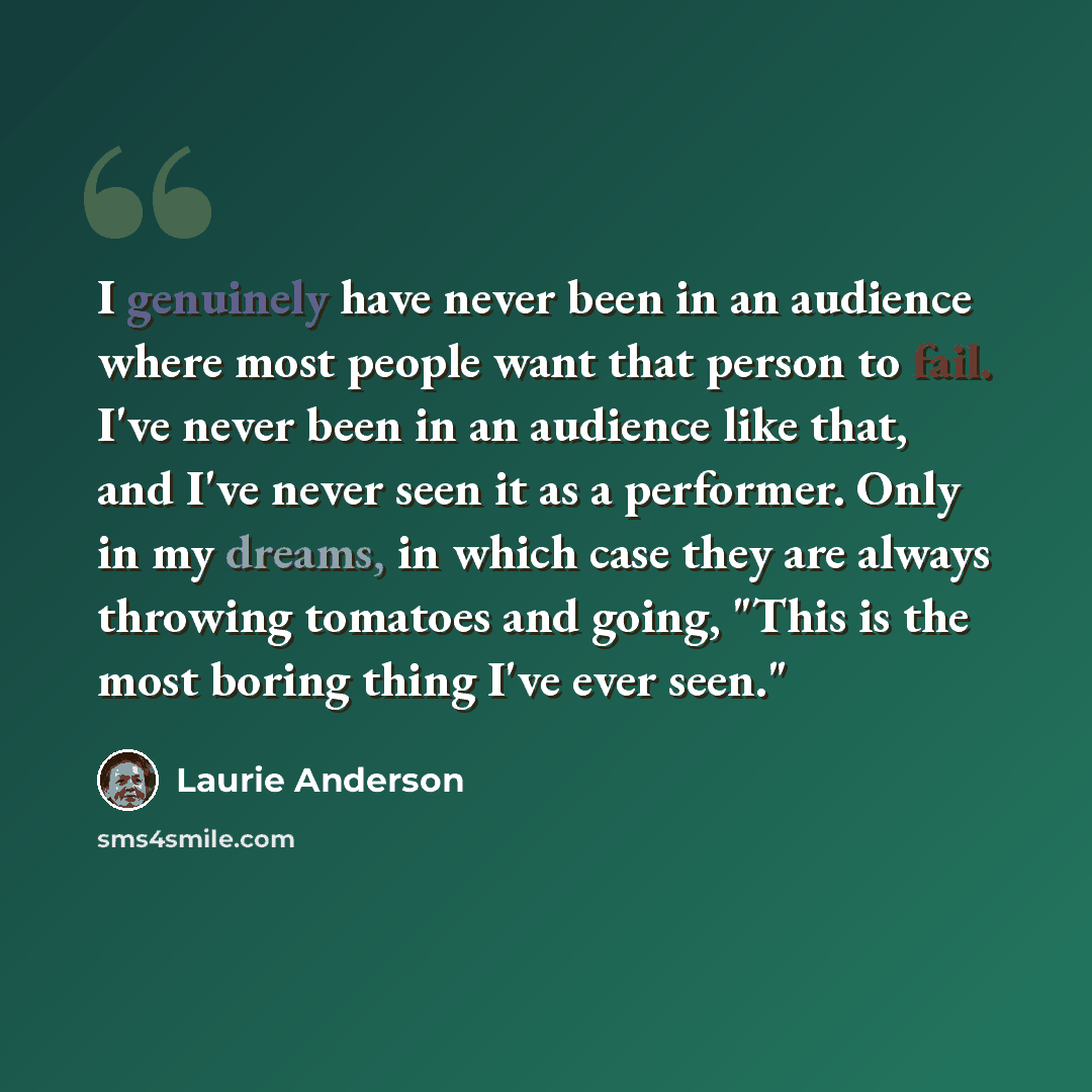 “I genuinely have never been in an audience where most people want that person to fail. I've never been in an audience like that, and I've never seen it as a performer. Only in my dreams, in which case they are always throwing tomatoes and going, "This is the most boring thing I've ever seen."” quote by Laurie Anderson