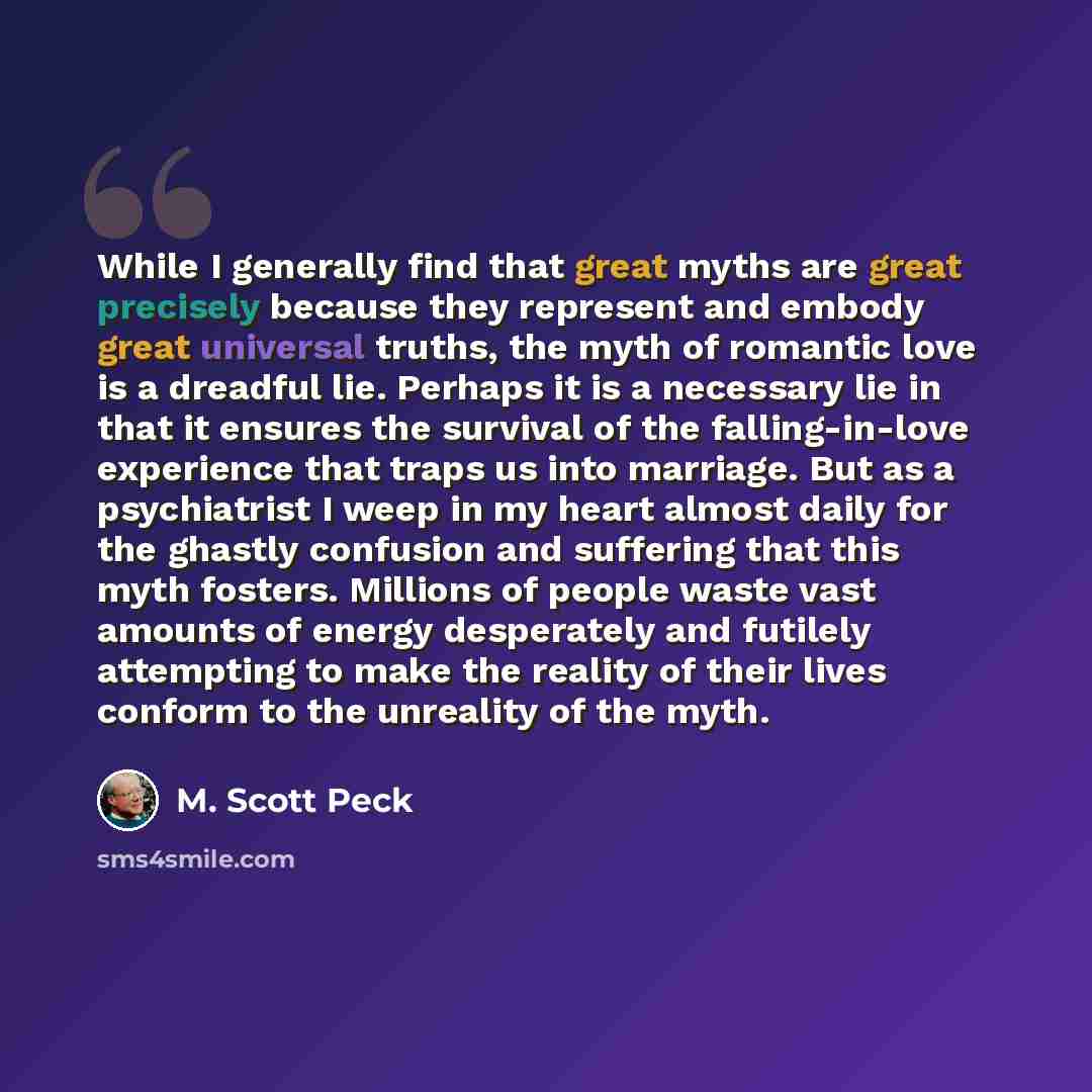 “While I generally find that great myths are great precisely because they represent and embody great universal truths, the myth of romantic love is a dreadful lie. Perhaps it is a necessary lie in that it ensures the survival of the falling-in-love experience that traps us into marriage. But as a…” quote by M. Scott Peck