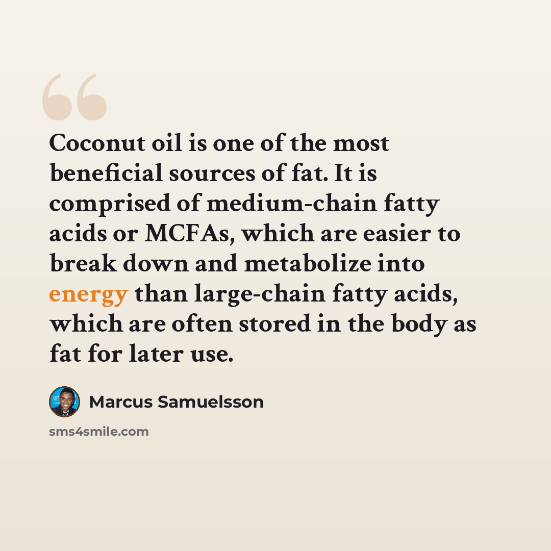“Coconut oil is one of the most beneficial sources of fat. It is comprised of medium-chain fatty acids or MCFAs, which are easier to break down and metabolize into energy than large-chain fatty acids, which are often stored in the body as fat for later use.” quote by Marcus Samuelsson