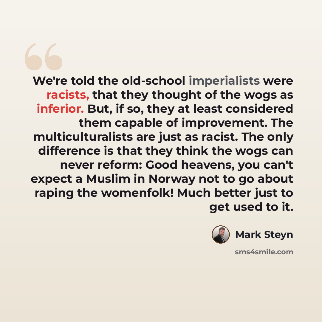 “We're told the old-school imperialists were racists, that they thought of the wogs as inferior. But, if so, they at least considered them capable of improvement. The multiculturalists are just as racist. The only difference is that they think the wogs can never reform: Good heavens, you can't…” quote by Mark Steyn