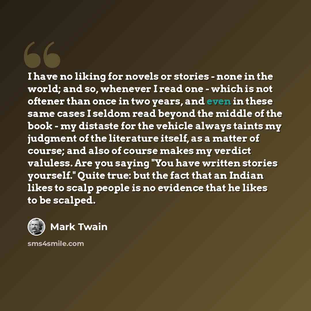 “I have no liking for novels or stories - none in the world; and so, whenever I read one - which is not oftener than once in two years, and even in these same cases I seldom read beyond the middle of the book - my distaste for the vehicle always taints my judgment of the literature itself, as a…” quote by Mark Twain