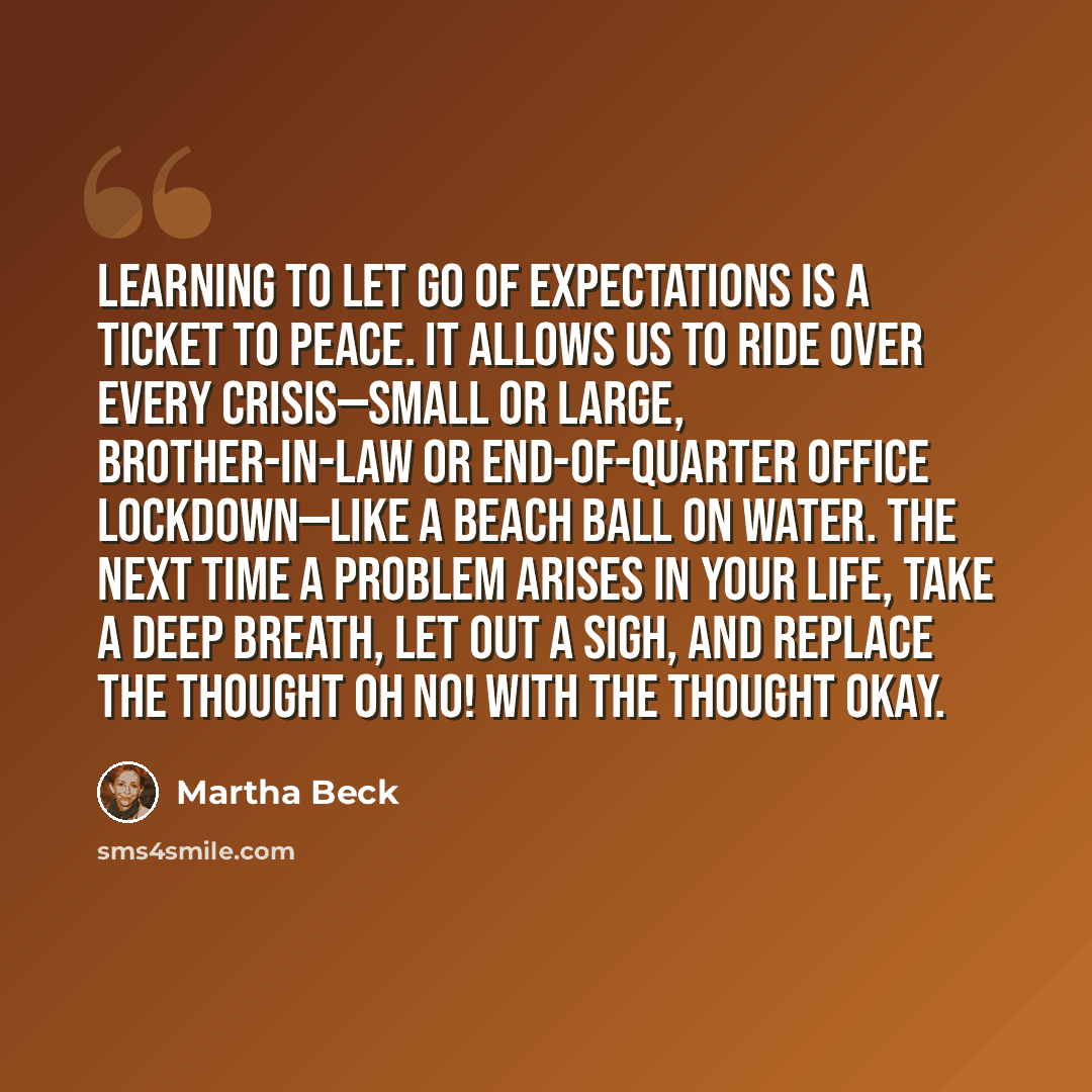 “Learning to let go of expectations is a ticket to peace. It allows us to ride over every crisis—small or large, brother-in-law or end-of-quarter office lockdown—like a beach ball on water. The next time a problem arises in your life, take a deep breath, let out a sigh, and replace the thought Oh…” quote by Martha Beck
