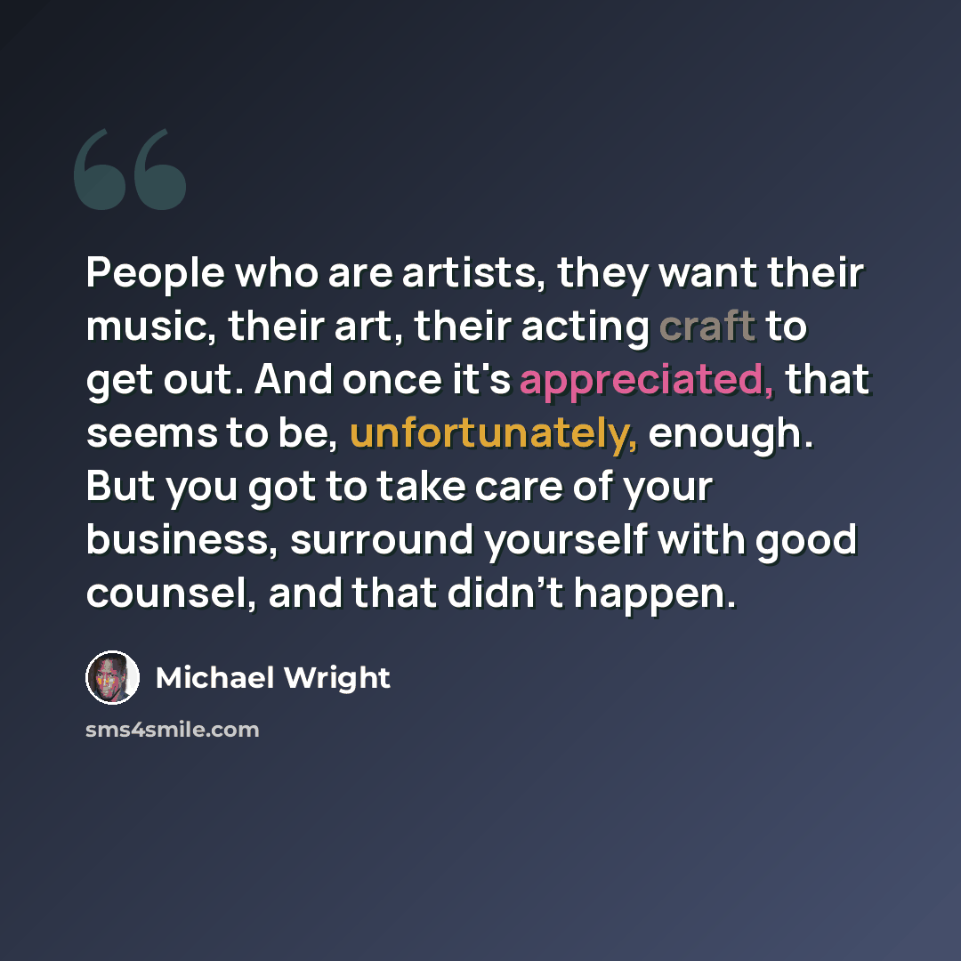 “People who are artists, they want their music, their art, their acting craft to get out. And once it's appreciated, that seems to be, unfortunately, enough. But you got to take care of your business, surround yourself with good counsel, and that didn't happen.” quote by Michael Wright