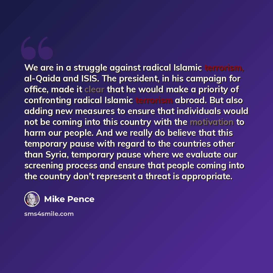 “We are in a struggle against radical Islamic terrorism, al-Qaida and ISIS. The president, in his campaign for office, made it clear that he would make a priority of confronting radical Islamic terrorism abroad. But also adding new measures to ensure that individuals would not be coming into this…” quote by Mike Pence