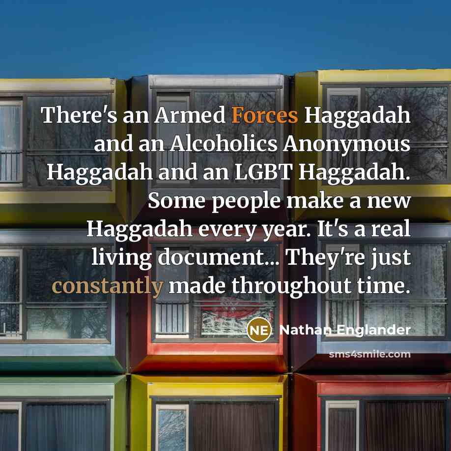 “There's an Armed Forces Haggadah and an Alcoholics Anonymous Haggadah and an LGBT Haggadah. Some people make a new Haggadah every year. It's a real living document... They're just constantly made throughout time.” quote by Nathan Englander