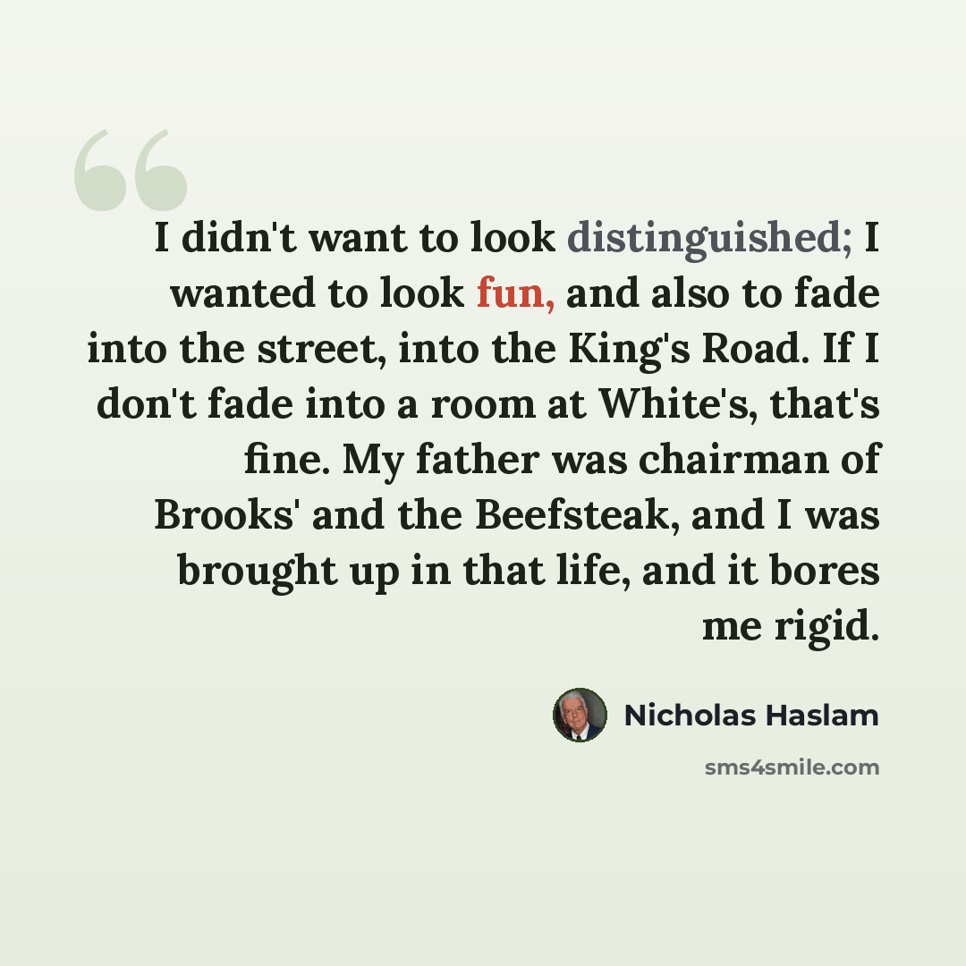 “I didn't want to look distinguished; I wanted to look fun, and also to fade into the street, into the King's Road. If I don't fade into a room at White's, that's fine. My father was chairman of Brooks' and the Beefsteak, and I was brought up in that life, and it bores me rigid.” quote by Nicholas Haslam