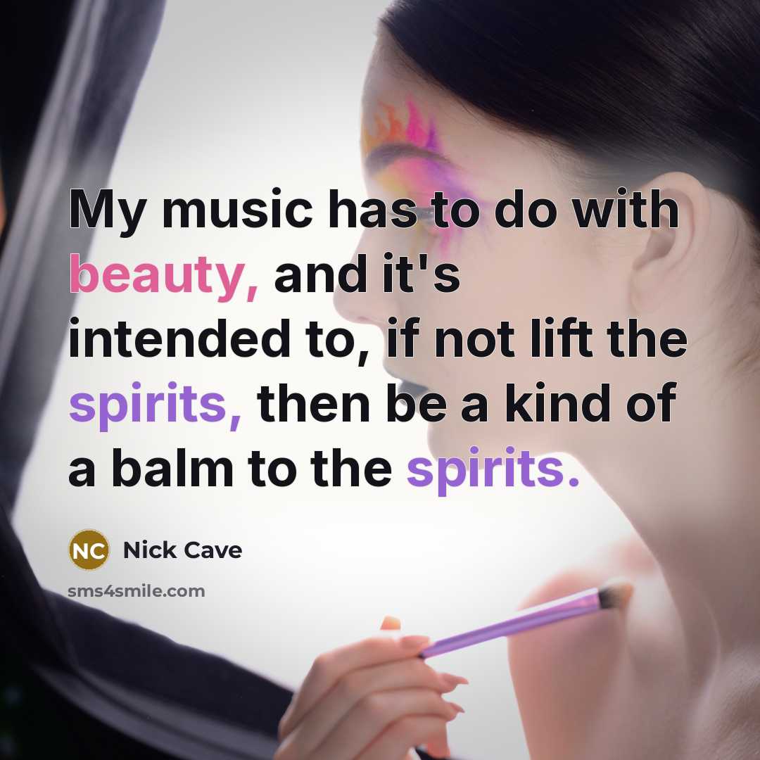 “My music has to do with beauty, and it's intended to, if not lift the spirits, then be a kind of a balm to the spirits.” quote by Nick Cave