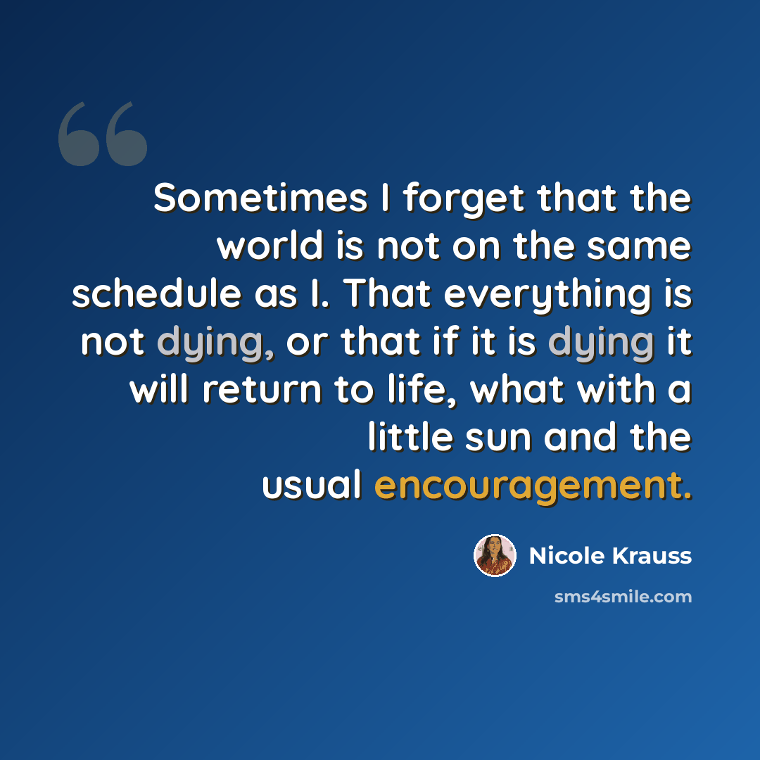 “Sometimes I forget that the world is not on the same schedule as I. That everything is not dying, or that if it is dying it will return to life, what with a little sun and the usual encouragement.” quote by Nicole Krauss