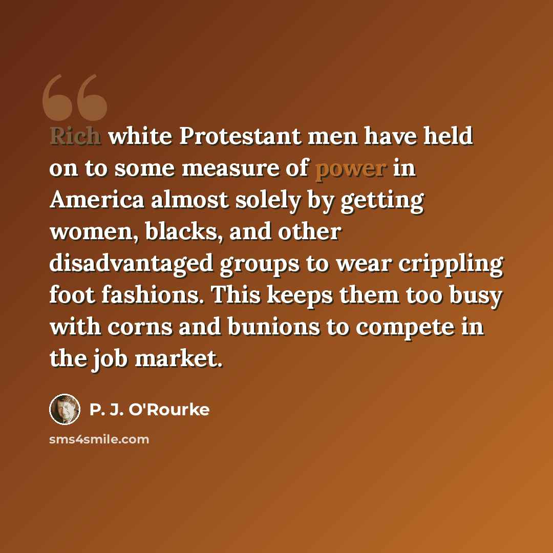 “Rich white Protestant men have held on to some measure of power in America almost solely by getting women, blacks, and other disadvantaged groups to wear crippling foot fashions. This keeps them too busy with corns and bunions to compete in the job market.” quote by P. J. O'Rourke
