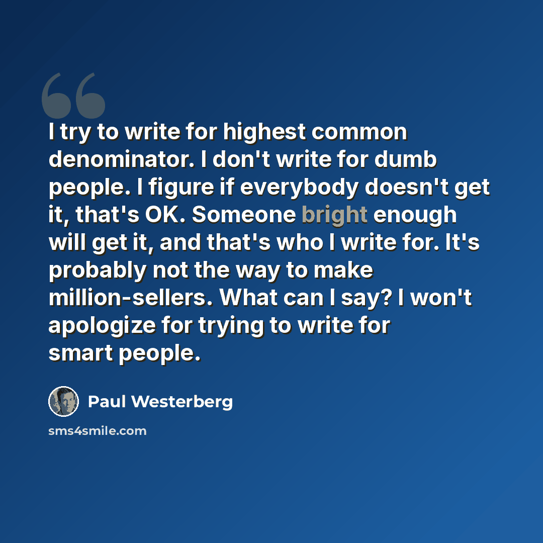 “I try to write for highest common denominator. I don't write for dumb people. I figure if everybody doesn't get it, that's OK. Someone bright enough will get it, and that's who I write for. It's probably not the way to make million-sellers. What can I say? I won't apologize for trying to write for…” quote by Paul Westerberg
