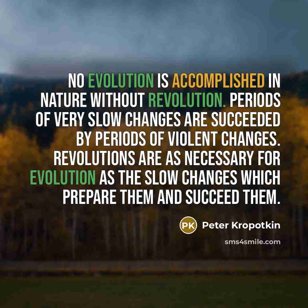 “No evolution is accomplished in nature without revolution. Periods of very slow changes are succeeded by periods of violent changes. Revolutions are as necessary for evolution as the slow changes which prepare them and succeed them.” quote by Peter Kropotkin