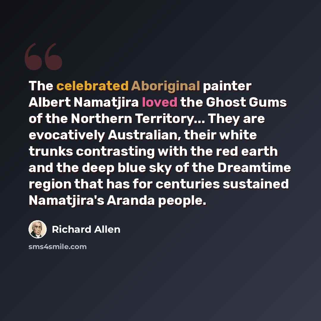 “The celebrated Aboriginal painter Albert Namatjira loved the Ghost Gums of the Northern Territory... They are evocatively Australian, their white trunks contrasting with the red earth and the deep blue sky of the Dreamtime region that has for centuries sustained Namatjira's Aranda people.” quote by Richard Allen