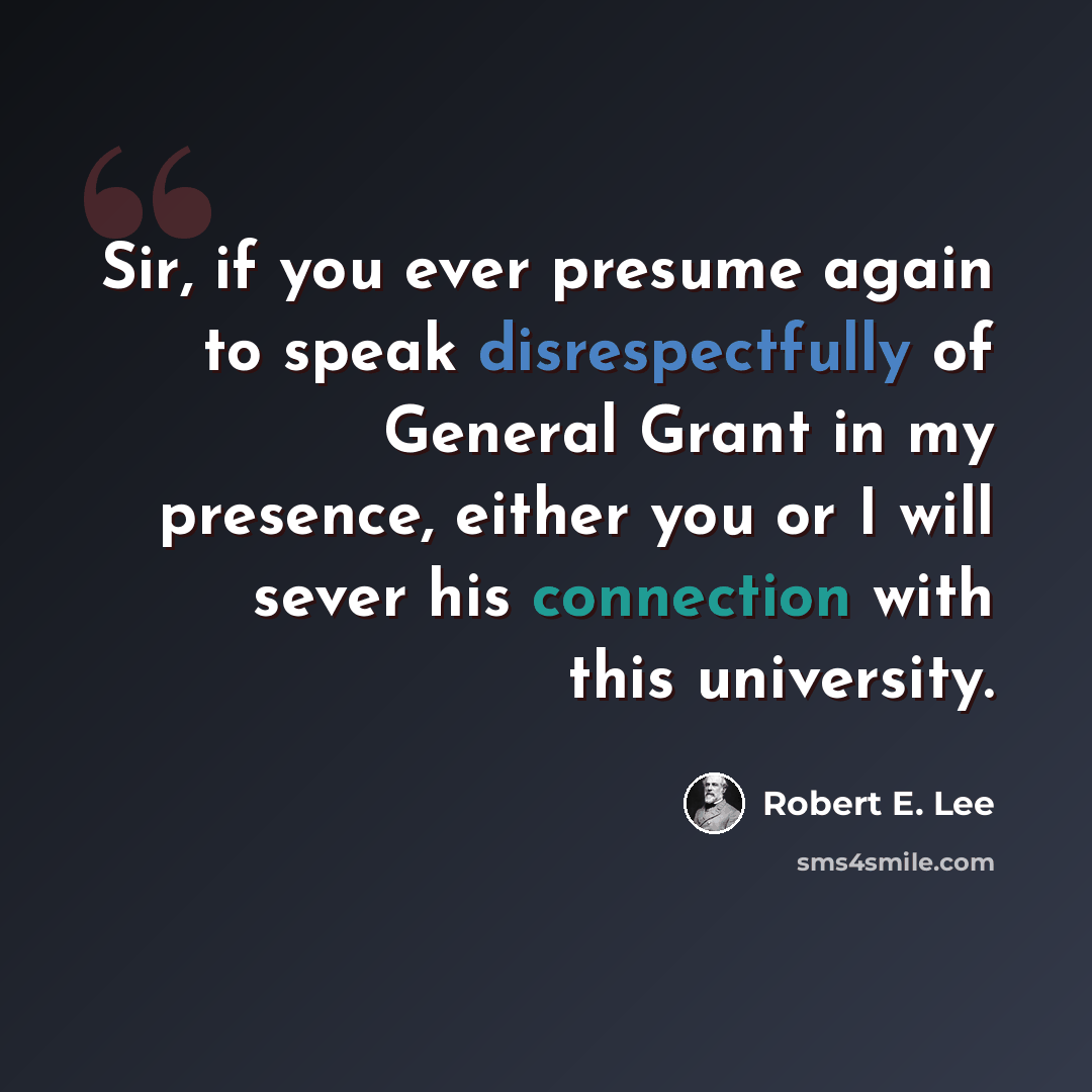 “Sir, if you ever presume again to speak disrespectfully of General Grant in my presence, either you or I will sever his connection with this university.” quote by Robert E. Lee