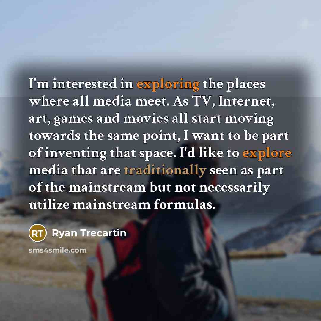 “I'm interested in exploring the places where all media meet. As TV, Internet, art, games and movies all start moving towards the same point, I want to be part of inventing that space. I'd like to explore media that are traditionally seen as part of the mainstream but not necessarily utilize…” quote by Ryan Trecartin