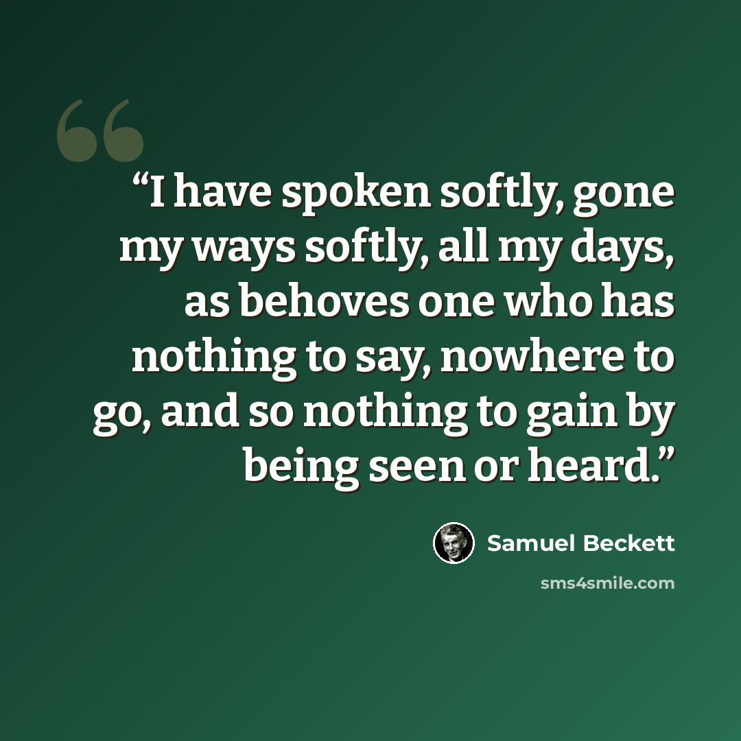 “I have spoken softly, gone my ways softly, all my days, as behoves one who has nothing to say, nowhere to go, and so nothing to gain by being seen or heard.” quote by Samuel Beckett
