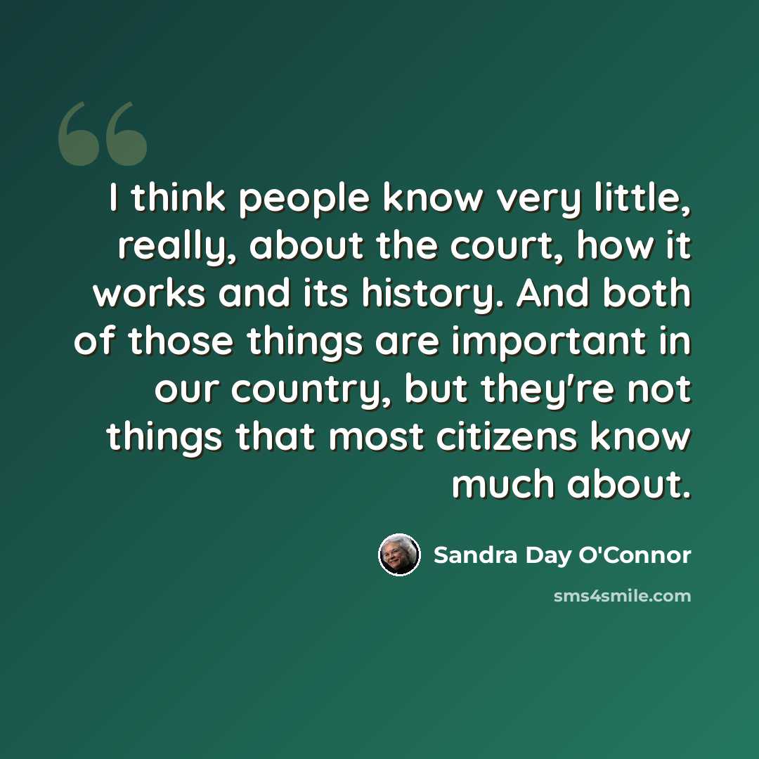 “I think people know very little, really, about the court, how it works and its history. And both of those things are important in our country, but they're not things that most citizens know much about.” quote by Sandra Day O'Connor