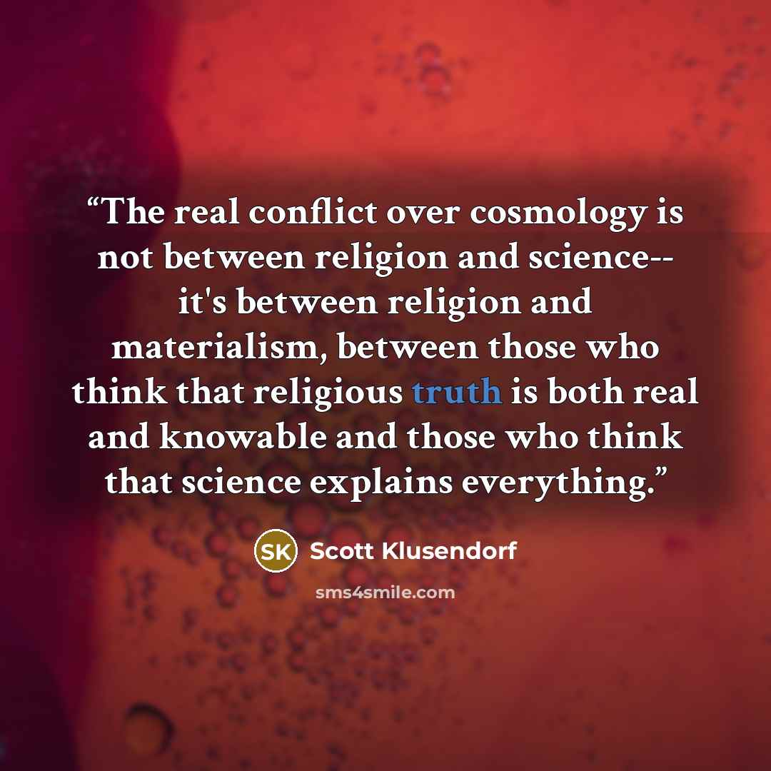 “The real conflict over cosmology is not between religion and science-- it's between religion and materialism, between those who think that religious truth is both real and knowable and those who think that science explains everything.” quote by Scott Klusendorf