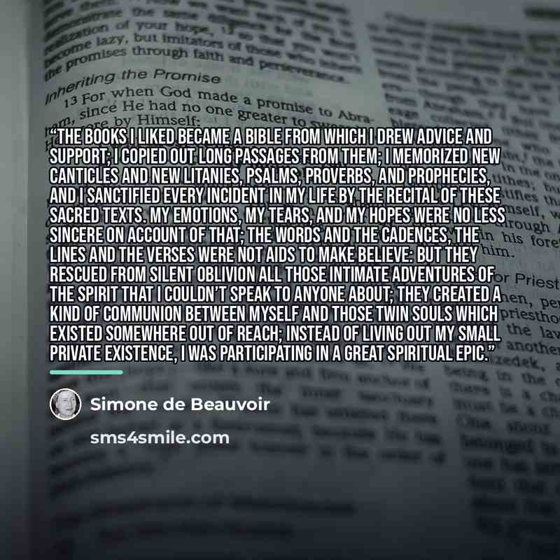 “The books I liked became a Bible from which I drew advice and support; I copied out long passages from them; I memorized new canticles and new litanies, psalms, proverbs, and prophecies, and I sanctified every incident in my life by the recital of these sacred texts. My emotions, my tears, and my…” quote by Simone de Beauvoir