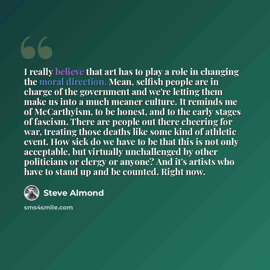 “I really believe that art has to play a role in changing the moral direction. Mean, selfish people are in charge of the government and we're letting them make us into a much meaner culture. It reminds me of McCarthyism, to be honest, and to the early stages of fascism. There are people out there…” quote by Steve Almond