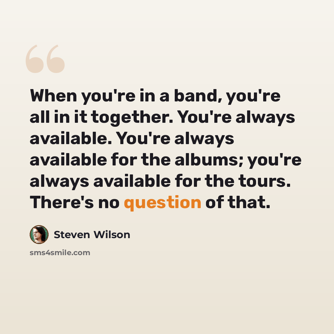 “When you're in a band, you're all in it together. You're always available. You're always available for the albums; you're always available for the tours. There's no question of that.” quote by Steven Wilson
