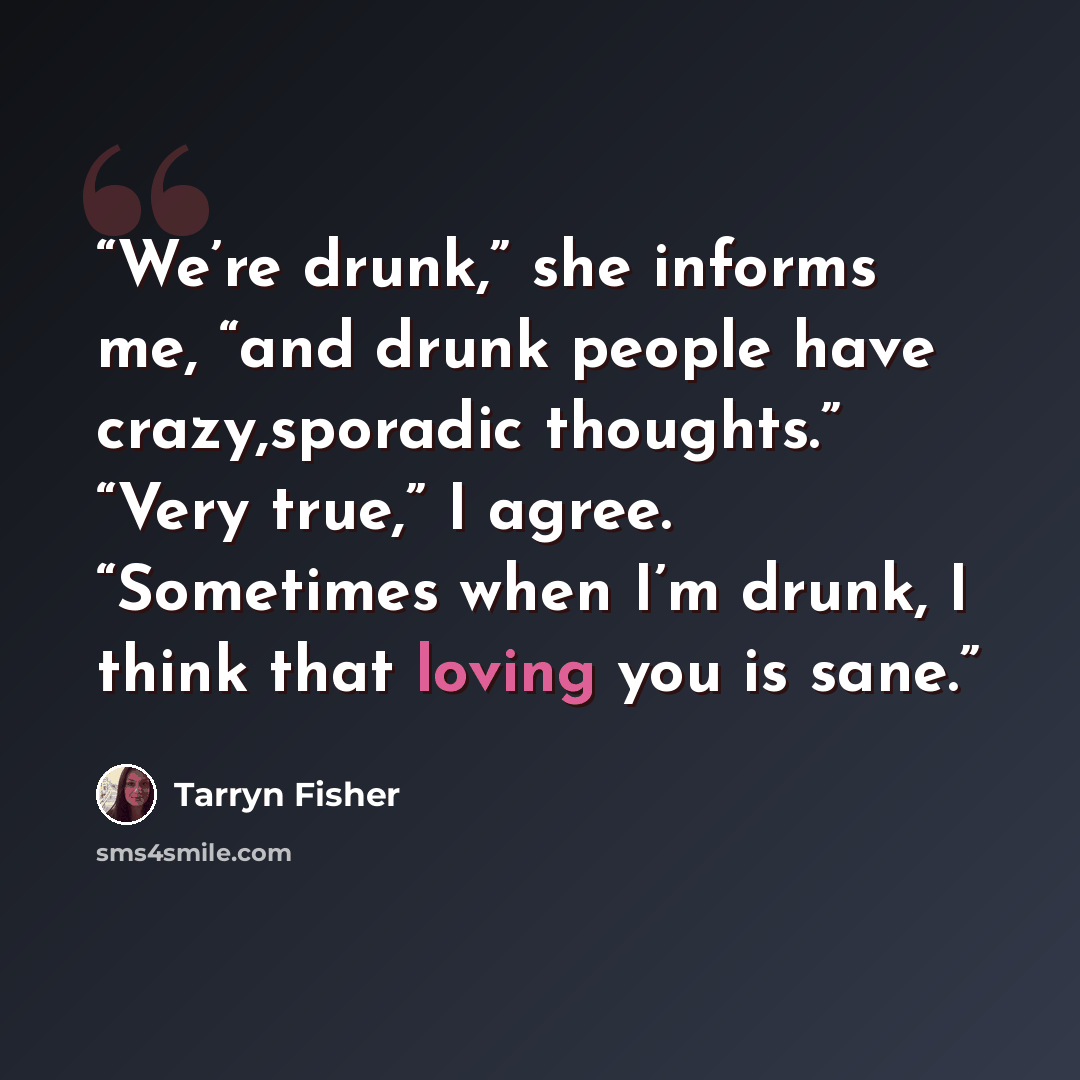 “We’re drunk,” she informs me, “and drunk people have crazy,sporadic thoughts.” “Very true,” I agree. “Sometimes when I’m drunk, I think that loving you is sane.” quote by Tarryn Fisher