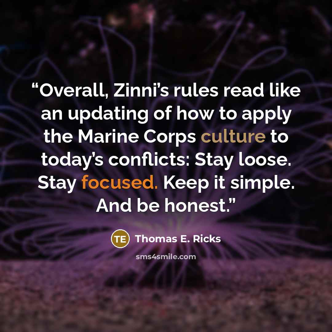 “Overall, Zinni’s rules read like an updating of how to apply the Marine Corps culture to today’s conflicts: Stay loose. Stay focused. Keep it simple. And be honest.” quote by Thomas E. Ricks