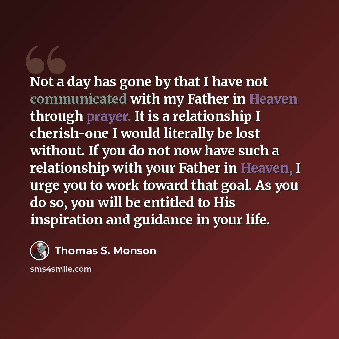 “Not a day has gone by that I have not communicated with my Father in Heaven through prayer. It is a relationship I cherish-one I would literally be lost without. If you do not now have such a relationship with your Father in Heaven, I urge you to work toward that goal. As you do so, you will be…” quote by Thomas S. Monson