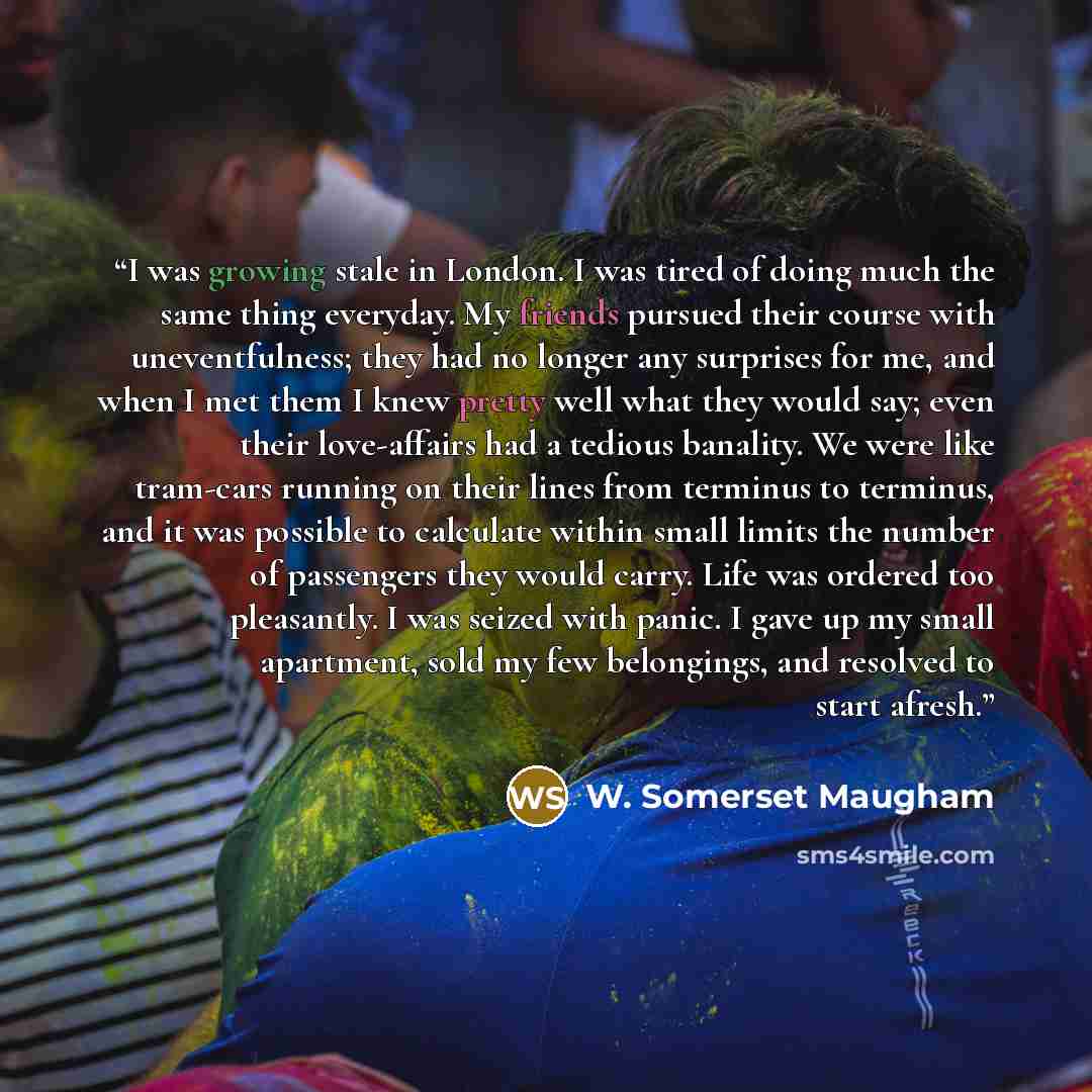 “I was growing stale in London. I was tired of doing much the same thing everyday. My friends pursued their course with uneventfulness; they had no longer any surprises for me, and when I met them I knew pretty well what they would say; even their love-affairs had a tedious banality. We were like…” quote by W. Somerset Maugham