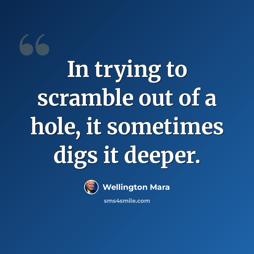 “In trying to scramble out of a hole, it sometimes digs it deeper.” quote by Wellington Mara