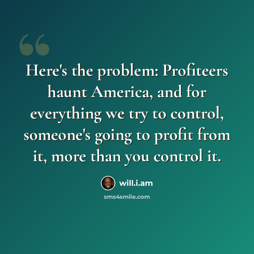 “Here's the problem: Profiteers haunt America, and for everything we try to control, someone's going to profit from it, more than you control it.” quote by will.i.am