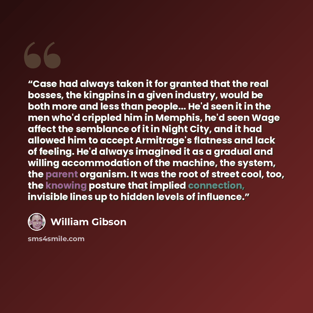 “Case had always taken it for granted that the real bosses, the kingpins in a given industry, would be both more and less than people... He'd seen it in the men who'd crippled him in Memphis, he'd seen Wage affect the semblance of it in Night City, and it had allowed him to accept Armitrage's…” quote by William Gibson