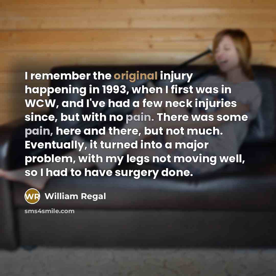 “I remember the original injury happening in 1993, when I first was in WCW, and I've had a few neck injuries since, but with no pain. There was some pain, here and there, but not much. Eventually, it turned into a major problem, with my legs not moving well, so I had to have surgery done.” quote by William Regal
