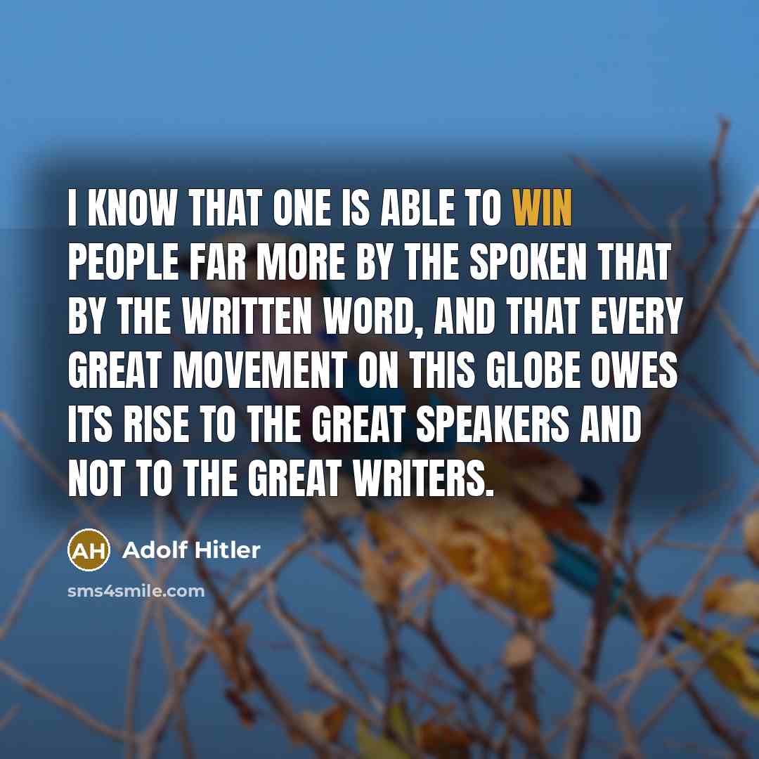 “I know that one is able to win people far more by the spoken that by the written word, and that every great movement on this globe owes its rise to the great speakers and not to the great writers.” quote by Adolf Hitler