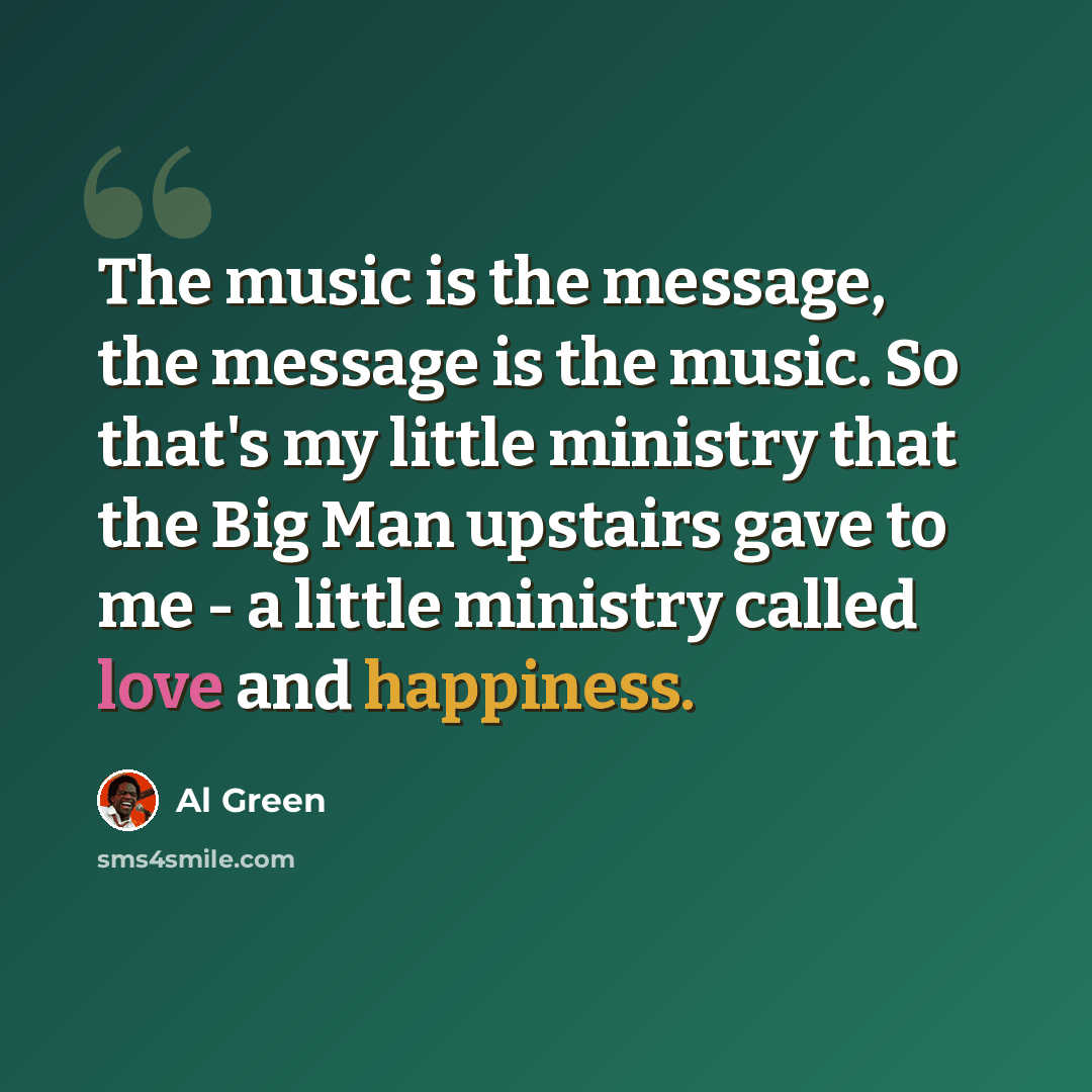 “The music is the message, the message is the music. So that's my little ministry that the Big Man upstairs gave to me - a little ministry called love and happiness.” quote by Al Green