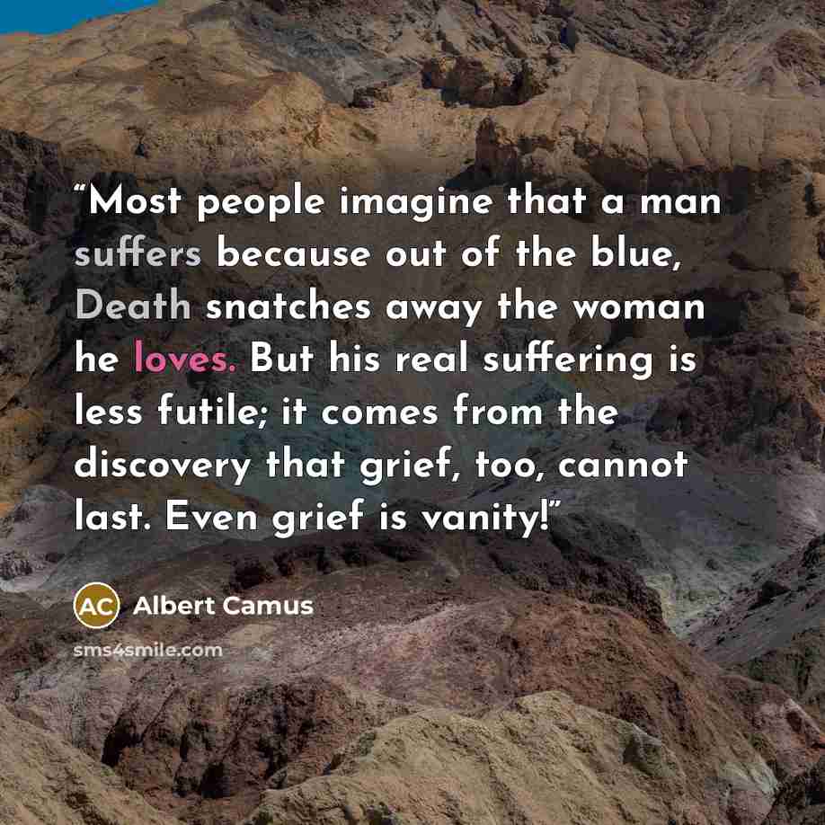 “Most people imagine that a man suffers because out of the blue, Death snatches away the woman he loves. But his real suffering is less futile; it comes from the discovery that grief, too, cannot last. Even grief is vanity!” quote by Albert Camus