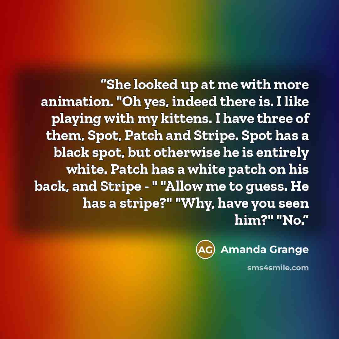 “She looked up at me with more animation. "Oh yes, indeed there is. I like playing with my kittens. I have three of them, Spot, Patch and Stripe. Spot has a black spot, but otherwise he is entirely white. Patch has a white patch on his back, and Stripe - " "Allow me to guess. He has a stripe?"…” quote by Amanda Grange