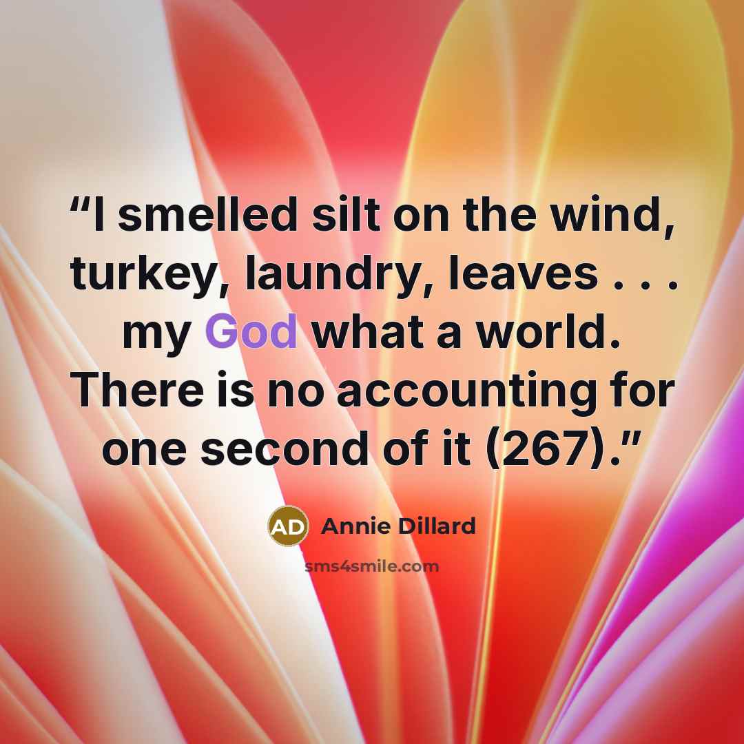 “I smelled silt on the wind, turkey, laundry, leaves . . . my God what a world. There is no accounting for one second of it (267).” quote by Annie Dillard