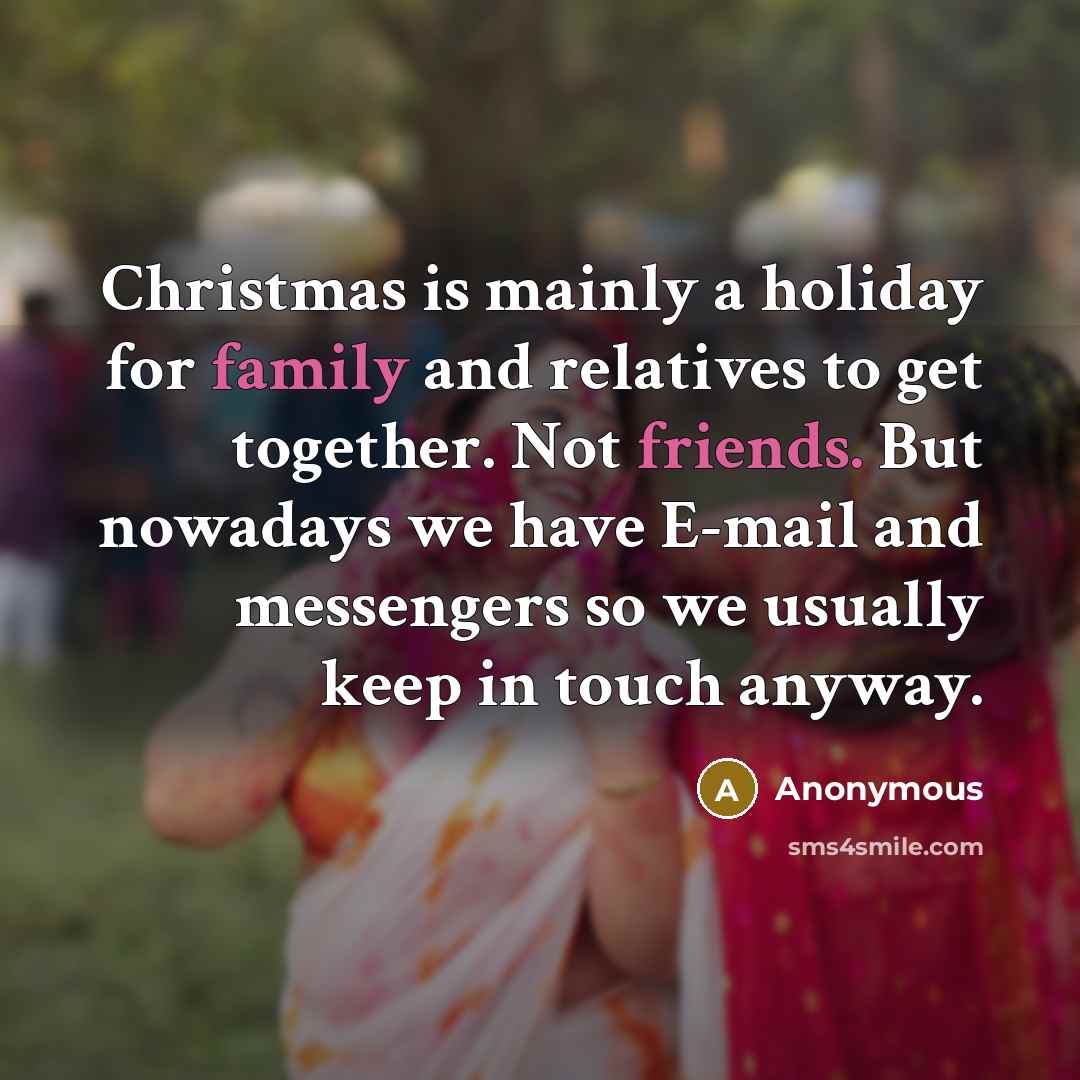“Christmas is mainly a holiday for family and relatives to get together. Not friends. But nowadays we have E-mail and messengers so we usually keep in touch anyway.” quote by Anonymous