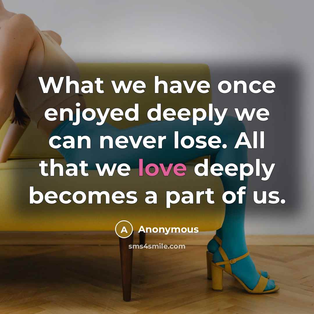 “What we have once enjoyed deeply we can never lose. All that we love deeply becomes a part of us.” quote by Anonymous