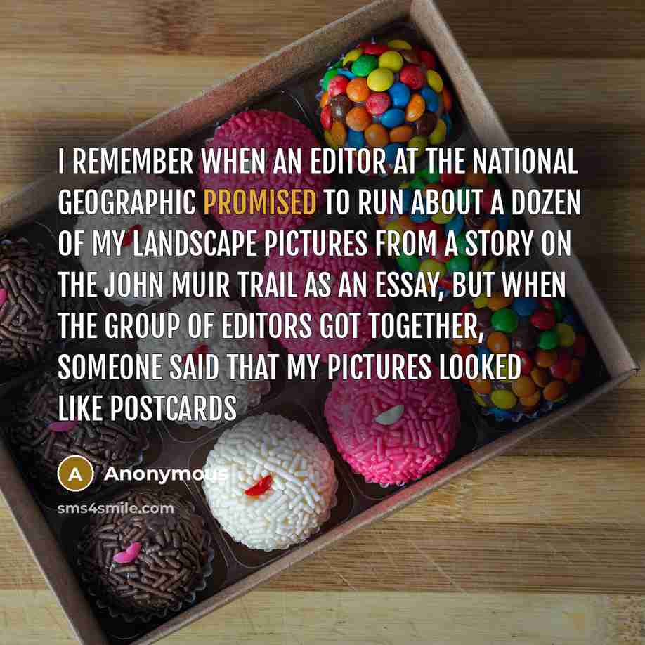“I remember when an editor at the National Geographic promised to run about a dozen of my landscape pictures from a story on the John Muir trail as an essay, but when the group of editors got together, someone said that my pictures looked like postcards” quote by Anonymous