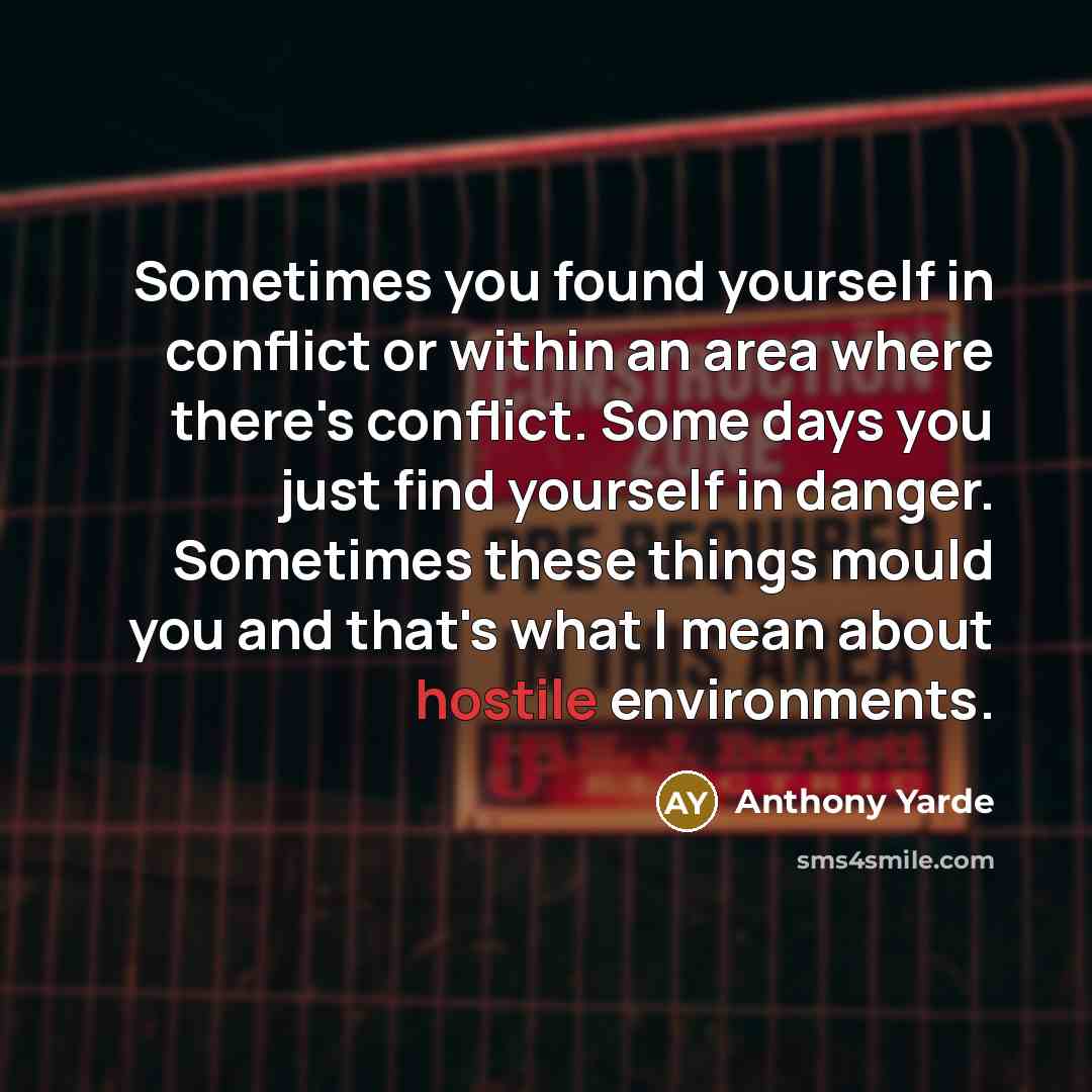 “Sometimes you found yourself in conflict or within an area where there's conflict. Some days you just find yourself in danger. Sometimes these things mould you and that's what I mean about hostile environments.” quote by Anthony Yarde