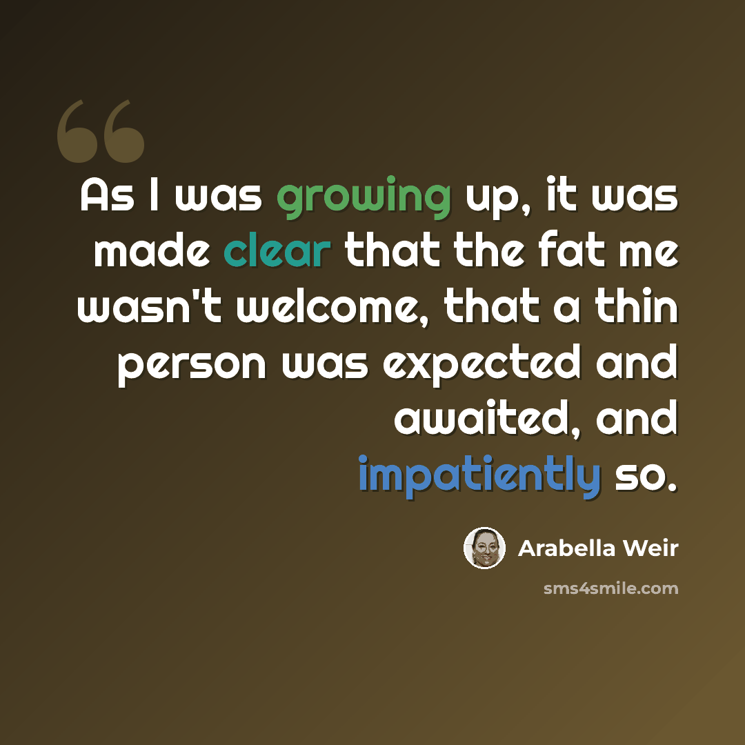 “As I was growing up, it was made clear that the fat me wasn't welcome, that a thin person was expected and awaited, and impatiently so.” quote by Arabella Weir