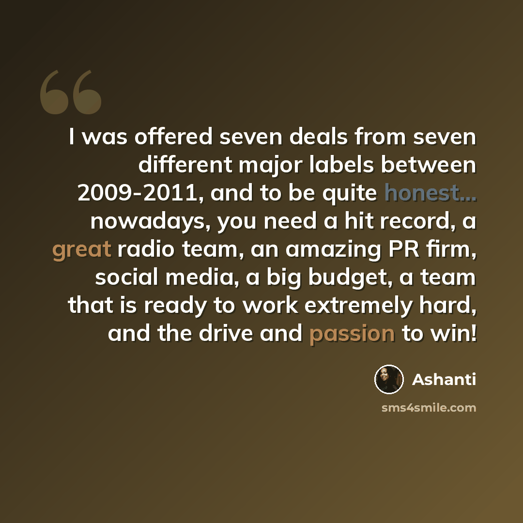 “I was offered seven deals from seven different major labels between 2009-2011, and to be quite honest... nowadays, you need a hit record, a great radio team, an amazing PR firm, social media, a big budget, a team that is ready to work extremely hard, and the drive and passion to win!” quote by Ashanti