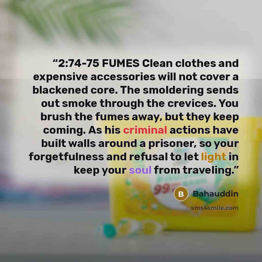 “2:74-75 FUMES Clean clothes and expensive accessories will not cover a blackened core. The smoldering sends out smoke through the crevices. You brush the fumes away, but they keep coming. As his criminal actions have built walls around a prisoner, so your forgetfulness and refusal to let light in…” quote by Bahauddin
