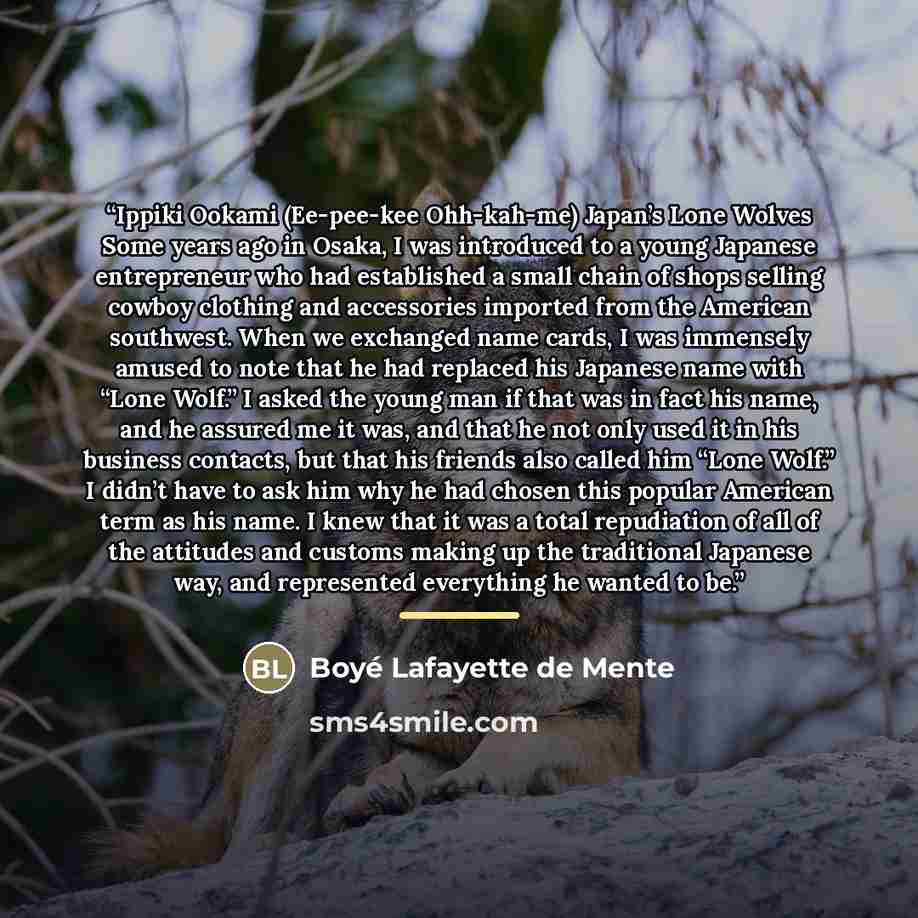 “Ippiki Ookami (Ee-pee-kee Ohh-kah-me) Japan’s Lone Wolves Some years ago in Osaka, I was introduced to a young Japanese entrepreneur who had established a small chain of shops selling cowboy clothing and accessories imported from the American southwest. When we exchanged name cards, I was…” quote by Boyé Lafayette de Mente